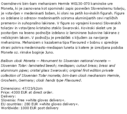 Text Box: Osemdnevni bim-bam mehanizem Hermle W0130-070 kaminske ure Moneta, ki je zasnovana kot spominski zapis posvečen Slovenskemu tolarju, je vstavljen v medeninasti boben, ki sloni na petih kovinskih figurah. Figure so izdelane iz odrezov medeninastih oziroma aluminijastih cevi različnih premerov in suhoprašno lakirane. V figure so vgrajeni kovanci Slovenskih tolarjev in vstavljeno kristalno steklo Swarovski. Kovinski skelet ure je postavljen na leseno podnožje izdelano iz laminirane bukovine lakirane z večslojnim lakom. V podnožju je predalček s ključem za navijanje mehanizma. Mehanizem s kazalcema tipa Flavoured v bobnu s sprednje strani pokriva medeninasto-mediapan luneta iz katere je izrezljana podoba Monete oz. rimske boginje Juno. Balloon clock Moneta — Monument to Slovenian national moneta — Slovenian Tolar: laminated beech; mediapan; cutout brass; brass and aluminium pipes; cristal glass Swarovski; original first edition private collection of Slovenian Tolar moneta; bim-bam clock mechanism Hermle, Grosheim, Germany; clock hands type Flavoured.Dimensions: 47/23/62cmPrice: 4300 EUR at direct order.Delivery:Slovenia: Free »white gloves delivery«.EU countries: 280 EUR »white gloves delivery«.Worldwide: 1000 EUR post delivery